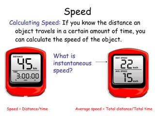 Speed
Calculating Speed: If you know the distance an
object travels in a certain amount of time, you
can calculate the speed of the object.
Speed = Distance/time Average speed = Total distance/Total time
What is
instantaneous
speed?
 