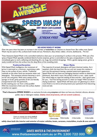 tar & bugs alloy wheels–brake dust car interiors
Cleans an average size vehicle inside &
out approx 4-5 washes per 750ml bottle 750ml bottle 2 litre bottle 5 litre bottle
SO HOW DOES IT WORK
Over the years there has been an increase in the number of waterless car cleaners to choose from. But unlike most, Speed
Wash may be used on ALL surfaces both inside and out. Paintwork, alloy wheel, rubber, chrome, dashboards... The lot!
Thats Awesome Speed Wash is the controlled method to clean your car protecting it’s surface in the process. With just a fine
spray of Speed Wash specially combined blend of active enzymes, grime is controlled on the spot, encapsulated in a mist that
immediately gets to work, softening and dissolving dirt, tar, bugs, bat and bird droppings. With a gentle wiping action, grime is
easily transferred from the surface into the deep fibres of the towelling cloth.
135ml bottle
That’s Awesome SPEED WASH is an exclusive formula using enzymes and does not have any chemical, silicone, abrasive
polish, wax or detergent residue. (Safely cleans & protects, will not scratch surfaces)…
Water Marks
The majority of carwash detergents will leave chemical residue. As it
weathers, both the heat from the sun and rain causes this residue to
etch into the paintwork leaving a spotted watermark appearance.
Speed Wash will not leave any damaging chemical residue to deteriorate
paintwork. And what’s more, the surface is left in a non - static condi-
tion which helps to repel the settling of dust and dirt... that’s good news
for you... You’ll be driving around in a clean car longer! With its built in
drying accelerator. Speed Wash will leave your car gleaming to a show-
room finish in no time at all and prevent your paintwork from becoming
tired and dull.
Feathered Scratches
With Speed Wash intelligence, the movement of
grime is restricted to a minimum, maximizing a safer
clean to the surface of your vehicle. Traditional
methods on the other hand use excessive water and
detergents. This excessive solution becomes a carri-
ers for dirt and grime. With every sweep of the
sponge or brush, gritty particles of dirt are literally
transported all over the paintwork...
Its like washing your car from a dirty puddle!
With the movement of dirt over the surface, feather
scratches can appear.
safely clean both the interior and exterior of motor vehicles, boats, caravans, motorbikes, trucks & even aircraft.
 