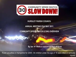 HURSLEY PARISH COUNCIL  ANNUAL MEETING 23rd MAY 2011 COMMUNITY SPEED WATCH (CSW) OVERVIEW By Ian ‘H’ Wells a concerned dad of three Road casualties in Hampshire for 2009 - 54 children under the age of 16 were killed or seriously injured 