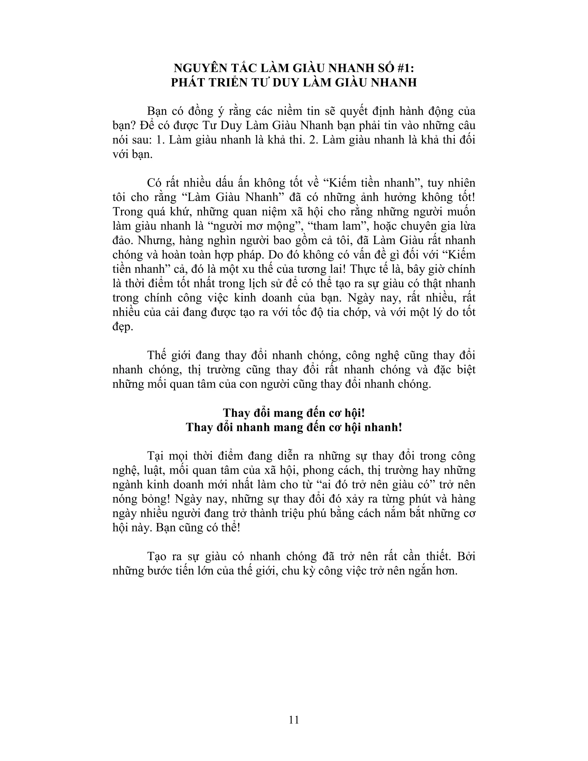 11
NGUYÊN TẮC LÀM GIÀU NHANH SỐ #1:
PHÁT TRIỂN TƯ DUY LÀM GIÀU NHANH
Bạn có đồng ý rằng các niềm tin sẽ quyết định hành động của
bạn? Để có được Tư Duy Làm Giàu Nhanh bạn phải tin vào những câu
nói sau: 1. Làm giàu nhanh là khả thi. 2. Làm giàu nhanh là khả thi đối
với bạn.
Có rất nhiều dấu ấn không tốt về “Kiếm tiền nhanh”, tuy nhiên
tôi cho rằng “Làm Giàu Nhanh” đã có những ảnh hưởng không tốt!
Trong quá khứ, những quan niệm xã hội cho rằng những người muốn
làm giàu nhanh là “người mơ mộng”, “tham lam”, hoặc chuyên gia lừa
đảo. Nhưng, hàng nghìn người bao gồm cả tôi, đã Làm Giàu rất nhanh
chóng và hoàn toàn hợp pháp. Do đó không có vấn đề gì đối với “Kiếm
tiền nhanh” cả, đó là một xu thế của tương lai! Thực tế là, bây giờ chính
là thời điểm tốt nhất trong lịch sử để có thể tạo ra sự giàu có thật nhanh
trong chính công việc kinh doanh của bạn. Ngày nay, rất nhiều, rất
nhiều của cải đang được tạo ra với tốc độ tia chớp, và với một lý do tốt
đẹp.
Thế giới đang thay đổi nhanh chóng, công nghệ cũng thay đổi
nhanh chóng, thị trường cũng thay đổi rất nhanh chóng và đặc biệt
những mối quan tâm của con người cũng thay đổi nhanh chóng.
Thay đổi mang đến cơ hội!
Thay đổi nhanh mang đến cơ hội nhanh!
Tại mọi thời điểm đang diễn ra những sự thay đổi trong công
nghệ, luật, mối quan tâm của xã hội, phong cách, thị trường hay những
ngành kinh doanh mới nhất làm cho từ “ai đó trở nên giàu có” trở nên
nóng bỏng! Ngày nay, những sự thay đổi đó xảy ra từng phút và hàng
ngày nhiều người đang trở thành triệu phú bằng cách nắm bắt những cơ
hội này. Bạn cũng có thể!
Tạo ra sự giàu có nhanh chóng đã trở nên rất cần thiết. Bởi
những bước tiến lớn của thế giới, chu kỳ công việc trở nên ngắn hơn.
 