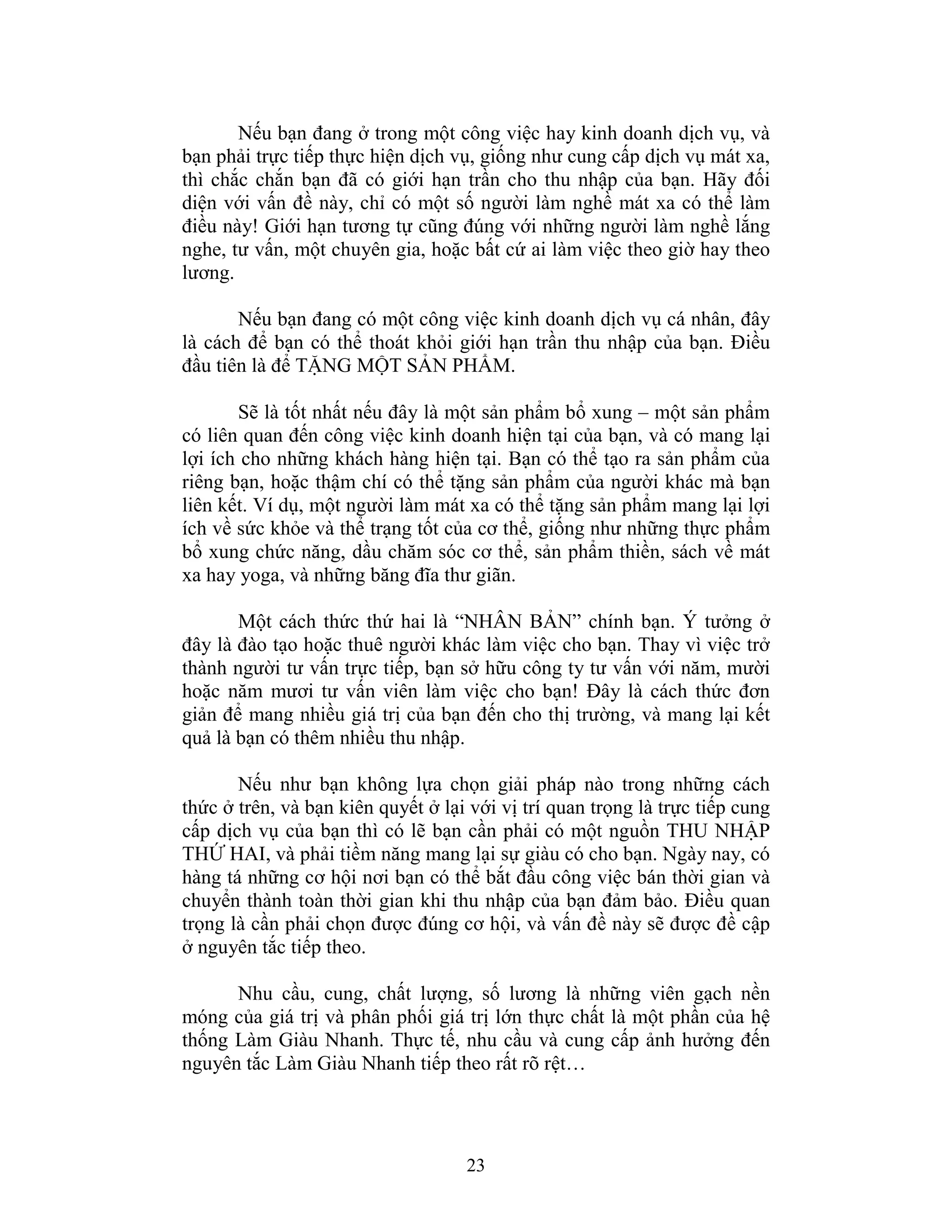 23
Nếu bạn đang ở trong một công việc hay kinh doanh dịch vụ, và
bạn phải trực tiếp thực hiện dịch vụ, giống như cung cấp dịch vụ mát xa,
thì chắc chắn bạn đã có giới hạn trần cho thu nhập của bạn. Hãy đối
diện với vấn đề này, chỉ có một số người làm nghề mát xa có thể làm
điều này! Giới hạn tương tự cũng đúng với những người làm nghề lắng
nghe, tư vấn, một chuyên gia, hoặc bất cứ ai làm việc theo giờ hay theo
lương.
Nếu bạn đang có một công việc kinh doanh dịch vụ cá nhân, đây
là cách để bạn có thể thoát khỏi giới hạn trần thu nhập của bạn. Điều
đầu tiên là để TẶNG MỘT SẢN PHẨM.
Sẽ là tốt nhất nếu đây là một sản phẩm bổ xung – một sản phẩm
có liên quan đến công việc kinh doanh hiện tại của bạn, và có mang lại
lợi ích cho những khách hàng hiện tại. Bạn có thể tạo ra sản phẩm của
riêng bạn, hoặc thậm chí có thể tặng sản phẩm của người khác mà bạn
liên kết. Ví dụ, một người làm mát xa có thể tặng sản phẩm mang lại lợi
ích về sức khỏe và thể trạng tốt của cơ thể, giống như những thực phẩm
bổ xung chức năng, dầu chăm sóc cơ thể, sản phẩm thiền, sách về mát
xa hay yoga, và những băng đĩa thư giãn.
Một cách thức thứ hai là “NHÂN BẢN” chính bạn. Ý tưởng ở
đây là đào tạo hoặc thuê người khác làm việc cho bạn. Thay vì việc trở
thành người tư vấn trực tiếp, bạn sở hữu công ty tư vấn với năm, mười
hoặc năm mươi tư vấn viên làm việc cho bạn! Đây là cách thức đơn
giản để mang nhiều giá trị của bạn đến cho thị trường, và mang lại kết
quả là bạn có thêm nhiều thu nhập.
Nếu như bạn không lựa chọn giải pháp nào trong những cách
thức ở trên, và bạn kiên quyết ở lại với vị trí quan trọng là trực tiếp cung
cấp dịch vụ của bạn thì có lẽ bạn cần phải có một nguồn THU NHẬP
THỨ HAI, và phải tiềm năng mang lại sự giàu có cho bạn. Ngày nay, có
hàng tá những cơ hội nơi bạn có thể bắt đầu công việc bán thời gian và
chuyển thành toàn thời gian khi thu nhập của bạn đảm bảo. Điều quan
trọng là cần phải chọn được đúng cơ hội, và vấn đề này sẽ được đề cập
ở nguyên tắc tiếp theo.
Nhu cầu, cung, chất lượng, số lương là những viên gạch nền
móng của giá trị và phân phối giá trị lớn thực chất là một phần của hệ
thống Làm Giàu Nhanh. Thực tế, nhu cầu và cung cấp ảnh hưởng đến
nguyên tắc Làm Giàu Nhanh tiếp theo rất rõ rệt…
 