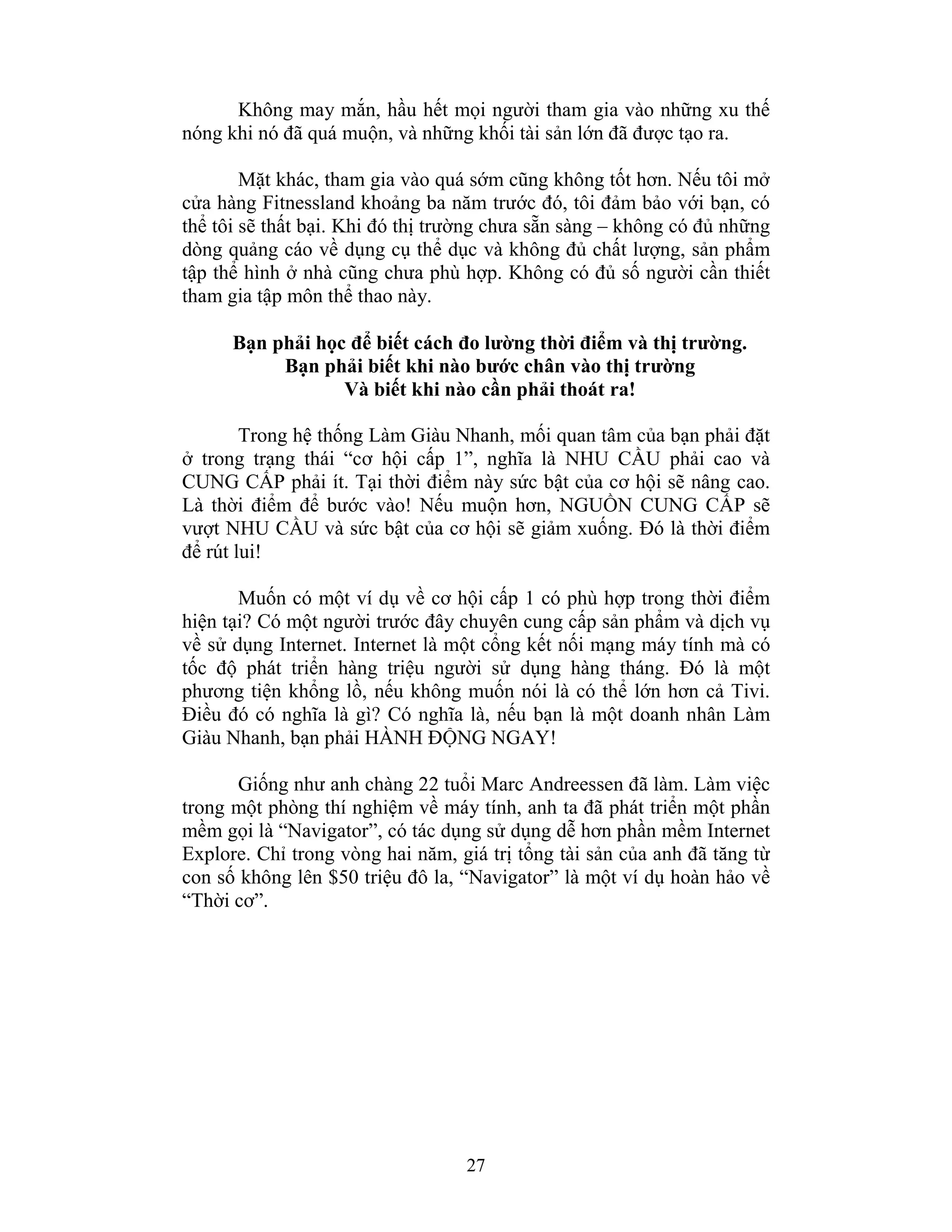 27
Không may mắn, hầu hết mọi người tham gia vào những xu thế
nóng khi nó đã quá muộn, và những khối tài sản lớn đã được tạo ra.
Mặt khác, tham gia vào quá sớm cũng không tốt hơn. Nếu tôi mở
cửa hàng Fitnessland khoảng ba năm trước đó, tôi đảm bảo với bạn, có
thể tôi sẽ thất bại. Khi đó thị trường chưa sẵn sàng – không có đủ những
dòng quảng cáo về dụng cụ thể dục và không đủ chất lượng, sản phẩm
tập thể hình ở nhà cũng chưa phù hợp. Không có đủ số người cần thiết
tham gia tập môn thể thao này.
Bạn phải học để biết cách đo lường thời điểm và thị trường.
Bạn phải biết khi nào bước chân vào thị trường
Và biết khi nào cần phải thoát ra!
Trong hệ thống Làm Giàu Nhanh, mối quan tâm của bạn phải đặt
ở trong trạng thái “cơ hội cấp 1”, nghĩa là NHU CẦU phải cao và
CUNG CẤP phải ít. Tại thời điểm này sức bật của cơ hội sẽ nâng cao.
Là thời điểm để bước vào! Nếu muộn hơn, NGUỒN CUNG CẤP sẽ
vượt NHU CẦU và sức bật của cơ hội sẽ giảm xuống. Đó là thời điểm
để rút lui!
Muốn có một ví dụ về cơ hội cấp 1 có phù hợp trong thời điểm
hiện tại? Có một người trước đây chuyên cung cấp sản phẩm và dịch vụ
về sử dụng Internet. Internet là một cổng kết nối mạng máy tính mà có
tốc độ phát triển hàng triệu người sử dụng hàng tháng. Đó là một
phương tiện khổng lồ, nếu không muốn nói là có thể lớn hơn cả Tivi.
Điều đó có nghĩa là gì? Có nghĩa là, nếu bạn là một doanh nhân Làm
Giàu Nhanh, bạn phải HÀNH ĐỘNG NGAY!
Giống như anh chàng 22 tuổi Marc Andreessen đã làm. Làm việc
trong một phòng thí nghiệm về máy tính, anh ta đã phát triển một phần
mềm gọi là “Navigator”, có tác dụng sử dụng dễ hơn phần mềm Internet
Explore. Chỉ trong vòng hai năm, giá trị tổng tài sản của anh đã tăng từ
con số không lên $50 triệu đô la, “Navigator” là một ví dụ hoàn hảo về
“Thời cơ”.
 