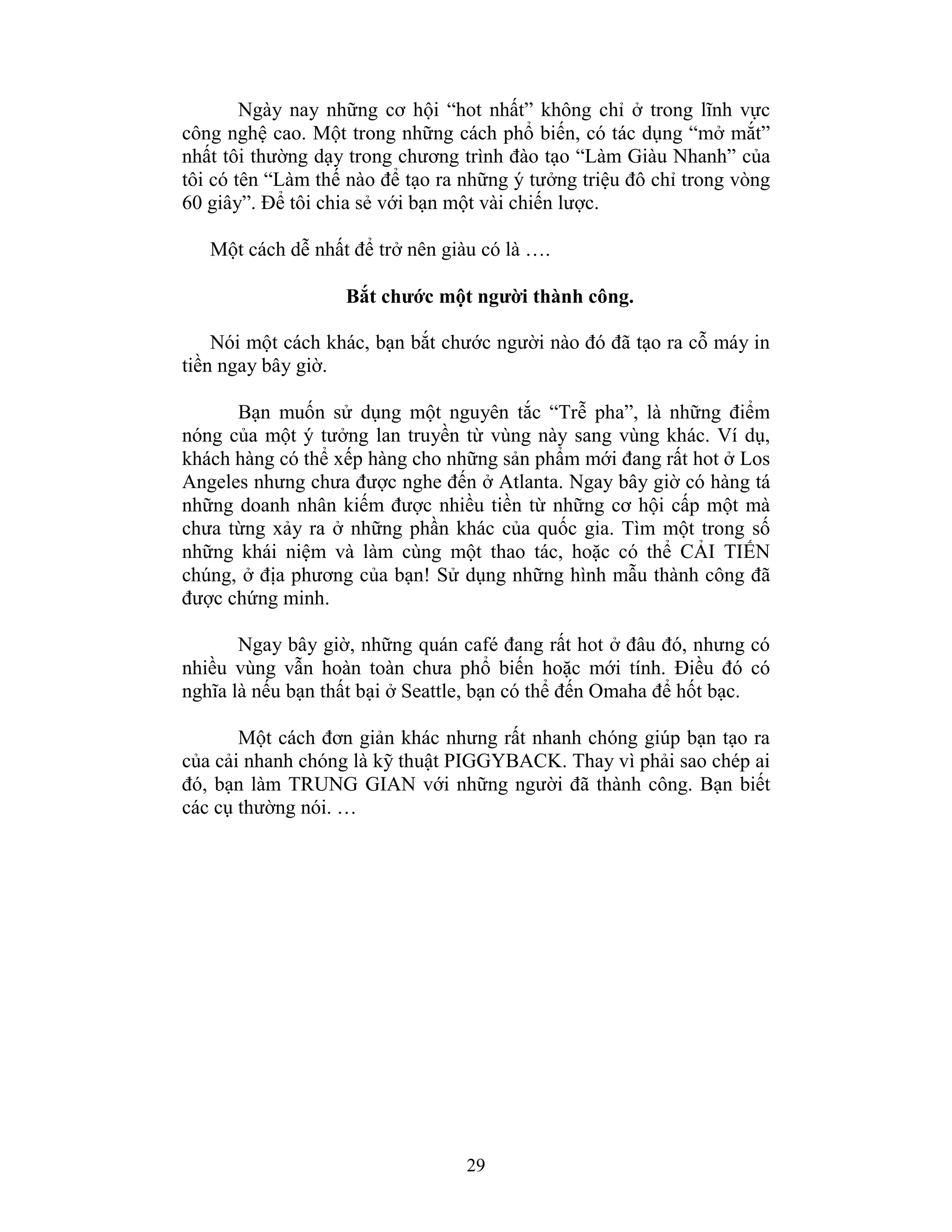 29
Ngày nay những cơ hội “hot nhất” không chỉ ở trong lĩnh vực
công nghệ cao. Một trong những cách phổ biến, có tác dụng “mở mắt”
nhất tôi thường dạy trong chương trình đào tạo “Làm Giàu Nhanh” của
tôi có tên “Làm thế nào để tạo ra những ý tưởng triệu đô chỉ trong vòng
60 giây”. Để tôi chia sẻ với bạn một vài chiến lược.
Một cách dễ nhất để trở nên giàu có là ….
Bắt chước một người thành công.
Nói một cách khác, bạn bắt chước người nào đó đã tạo ra cỗ máy in
tiền ngay bây giờ.
Bạn muốn sử dụng một nguyên tắc “Trễ pha”, là những điểm
nóng của một ý tưởng lan truyền từ vùng này sang vùng khác. Ví dụ,
khách hàng có thể xếp hàng cho những sản phẩm mới đang rất hot ở Los
Angeles nhưng chưa được nghe đến ở Atlanta. Ngay bây giờ có hàng tá
những doanh nhân kiếm được nhiều tiền từ những cơ hội cấp một mà
chưa từng xảy ra ở những phần khác của quốc gia. Tìm một trong số
những khái niệm và làm cùng một thao tác, hoặc có thể CẢI TIẾN
chúng, ở địa phương của bạn! Sử dụng những hình mẫu thành công đã
được chứng minh.
Ngay bây giờ, những quán café đang rất hot ở đâu đó, nhưng có
nhiều vùng vẫn hoàn toàn chưa phổ biến hoặc mới tính. Điều đó có
nghĩa là nếu bạn thất bại ở Seattle, bạn có thể đến Omaha để hốt bạc.
Một cách đơn giản khác nhưng rất nhanh chóng giúp bạn tạo ra
của cải nhanh chóng là kỹ thuật PIGGYBACK. Thay vì phải sao chép ai
đó, bạn làm TRUNG GIAN với những người đã thành công. Bạn biết
các cụ thường nói. …
 