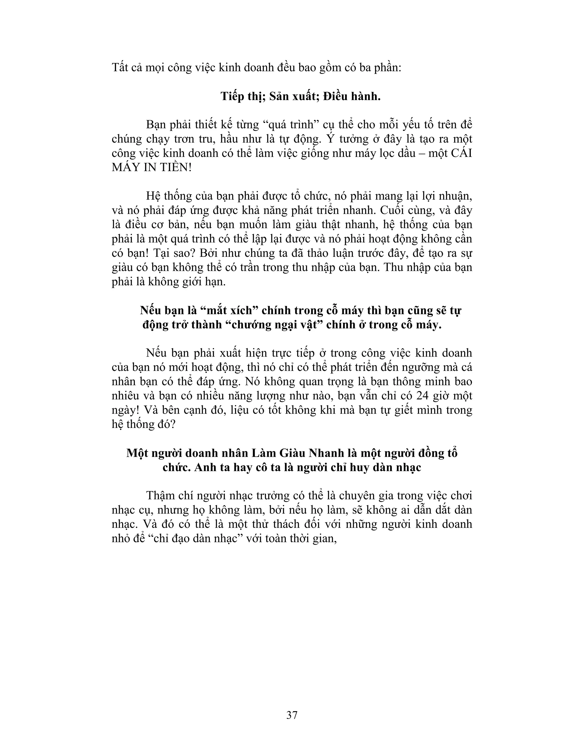 37
Tất cả mọi công việc kinh doanh đều bao gồm có ba phần:
Tiếp thị; Sản xuất; Điều hành.
Bạn phải thiết kế từng “quá trình” cụ thể cho mỗi yếu tố trên để
chúng chạy trơn tru, hầu như là tự động. Ý tưởng ở đây là tạo ra một
công việc kinh doanh có thể làm việc giống như máy lọc dầu – một CÁI
MÁY IN TIỀN!
Hệ thống của bạn phải được tổ chức, nó phải mang lại lợi nhuận,
và nó phải đáp ứng được khả năng phát triển nhanh. Cuối cùng, và đây
là điều cơ bản, nếu bạn muốn làm giàu thật nhanh, hệ thống của bạn
phải là một quá trình có thể lập lại được và nó phải hoạt động không cần
có bạn! Tại sao? Bởi như chúng ta đã thảo luận trước đây, để tạo ra sự
giàu có bạn không thể có trần trong thu nhập của bạn. Thu nhập của bạn
phải là không giới hạn.
Nếu bạn là “mắt xích” chính trong cỗ máy thì bạn cũng sẽ tự
động trở thành “chướng ngại vật” chính ở trong cỗ máy.
Nếu bạn phải xuất hiện trực tiếp ở trong công việc kinh doanh
của bạn nó mới hoạt động, thì nó chỉ có thể phát triển đến ngưỡng mà cá
nhân bạn có thể đáp ứng. Nó không quan trọng là bạn thông minh bao
nhiêu và bạn có nhiều năng lượng như nào, bạn vẫn chỉ có 24 giờ một
ngày! Và bên cạnh đó, liệu có tốt không khi mà bạn tự giết mình trong
hệ thống đó?
Một người doanh nhân Làm Giàu Nhanh là một người đồng tổ
chức. Anh ta hay cô ta là người chỉ huy dàn nhạc
Thậm chí người nhạc trưởng có thể là chuyên gia trong việc chơi
nhạc cụ, nhưng họ không làm, bởi nếu họ làm, sẽ không ai dẫn dắt dàn
nhạc. Và đó có thể là một thử thách đối với những người kinh doanh
nhỏ để “chỉ đạo dàn nhạc” với toàn thời gian,
 