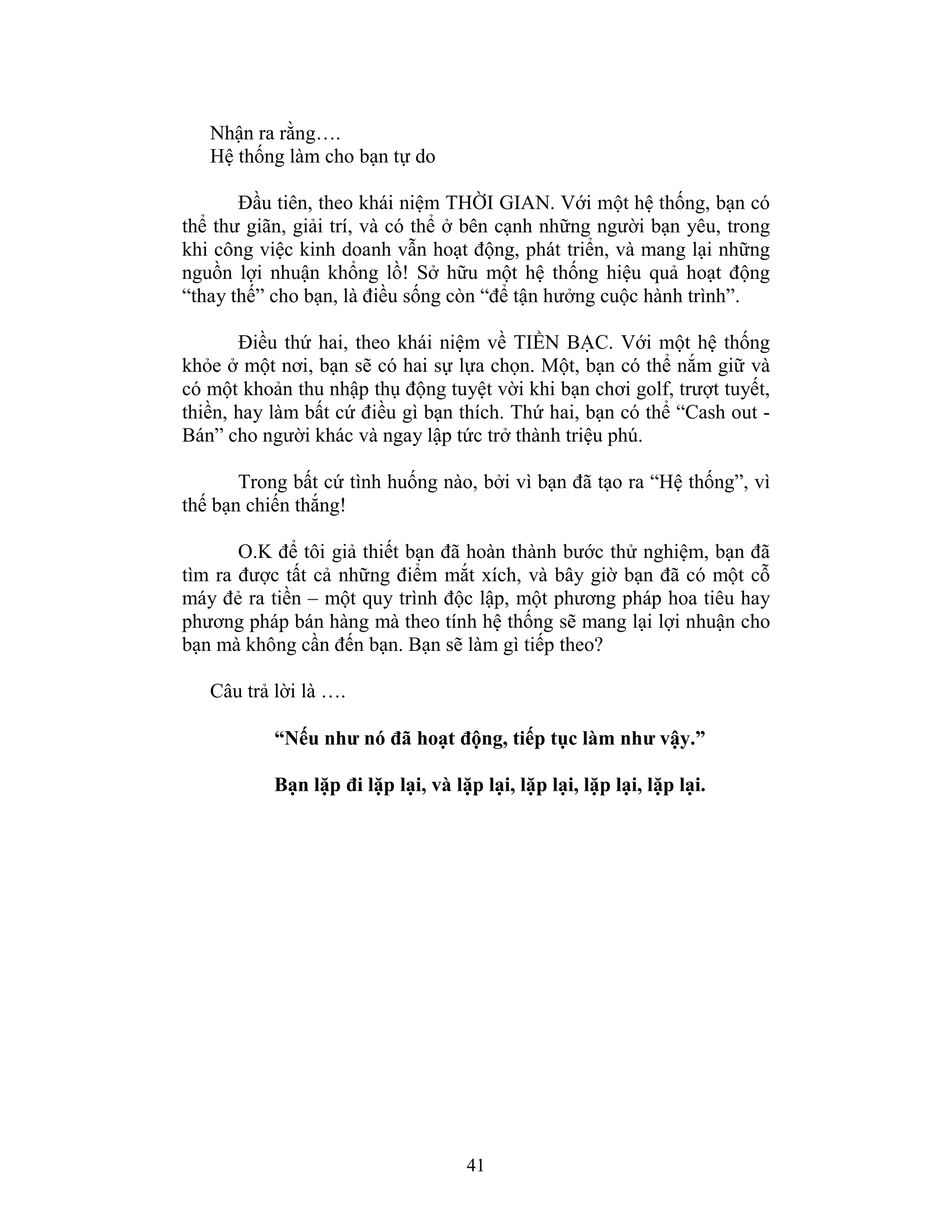 41
Nhận ra rằng….
Hệ thống làm cho bạn tự do
Đầu tiên, theo khái niệm THỜI GIAN. Với một hệ thống, bạn có
thể thư giãn, giải trí, và có thể ở bên cạnh những người bạn yêu, trong
khi công việc kinh doanh vẫn hoạt động, phát triển, và mang lại những
nguồn lợi nhuận khổng lồ! Sở hữu một hệ thống hiệu quả hoạt động
“thay thế” cho bạn, là điều sống còn “để tận hưởng cuộc hành trình”.
Điều thứ hai, theo khái niệm về TIỀN BẠC. Với một hệ thống
khỏe ở một nơi, bạn sẽ có hai sự lựa chọn. Một, bạn có thể nắm giữ và
có một khoản thu nhập thụ động tuyệt vời khi bạn chơi golf, trượt tuyết,
thiền, hay làm bất cứ điều gì bạn thích. Thứ hai, bạn có thể “Cash out -
Bán” cho người khác và ngay lập tức trở thành triệu phú.
Trong bất cứ tình huống nào, bởi vì bạn đã tạo ra “Hệ thống”, vì
thế bạn chiến thắng!
O.K để tôi giả thiết bạn đã hoàn thành bước thử nghiệm, bạn đã
tìm ra được tất cả những điểm mắt xích, và bây giờ bạn đã có một cỗ
máy đẻ ra tiền – một quy trình độc lập, một phương pháp hoa tiêu hay
phương pháp bán hàng mà theo tính hệ thống sẽ mang lại lợi nhuận cho
bạn mà không cần đến bạn. Bạn sẽ làm gì tiếp theo?
Câu trả lời là ….
“Nếu như nó đã hoạt động, tiếp tục làm như vậy.”
Bạn lặp đi lặp lại, và lặp lại, lặp lại, lặp lại, lặp lại.
 