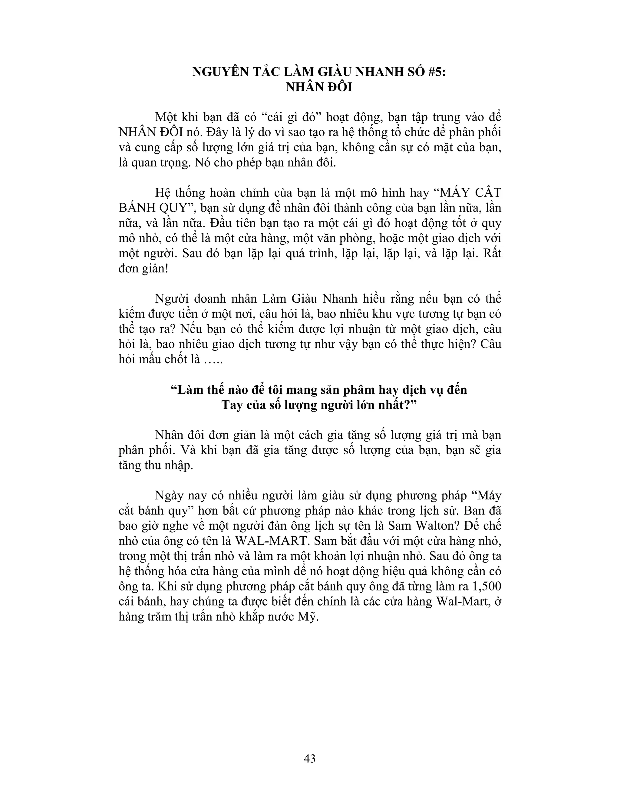 43
NGUYÊN TẮC LÀM GIÀU NHANH SỐ #5:
NHÂN ĐÔI
Một khi bạn đã có “cái gì đó” hoạt động, bạn tập trung vào để
NHÂN ĐÔI nó. Đây là lý do vì sao tạo ra hệ thống tổ chức để phân phối
và cung cấp số lượng lớn giá trị của bạn, không cần sự có mặt của bạn,
là quan trọng. Nó cho phép bạn nhân đôi.
Hệ thống hoàn chỉnh của bạn là một mô hình hay “MÁY CẮT
BÁNH QUY”, bạn sử dụng để nhân đôi thành công của bạn lần nữa, lần
nữa, và lần nữa. Đầu tiên bạn tạo ra một cái gì đó hoạt động tốt ở quy
mô nhỏ, có thể là một cửa hàng, một văn phòng, hoặc một giao dịch với
một người. Sau đó bạn lặp lại quá trình, lặp lại, lặp lại, và lặp lại. Rất
đơn giản!
Người doanh nhân Làm Giàu Nhanh hiểu rằng nếu bạn có thể
kiếm được tiền ở một nơi, câu hỏi là, bao nhiêu khu vực tương tự bạn có
thể tạo ra? Nếu bạn có thể kiếm được lợi nhuận từ một giao dịch, câu
hỏi là, bao nhiêu giao dịch tương tự như vậy bạn có thể thực hiện? Câu
hỏi mấu chốt là …..
“Làm thế nào để tôi mang sản phâm hay dịch vụ đến
Tay của số lượng người lớn nhất?”
Nhân đôi đơn giản là một cách gia tăng số lượng giá trị mà bạn
phân phối. Và khi bạn đã gia tăng được số lượng của bạn, bạn sẽ gia
tăng thu nhập.
Ngày nay có nhiều người làm giàu sử dụng phương pháp “Máy
cắt bánh quy” hơn bất cứ phương pháp nào khác trong lịch sử. Ban đã
bao giờ nghe về một người đàn ông lịch sự tên là Sam Walton? Đế chế
nhỏ của ông có tên là WAL-MART. Sam bắt đầu với một cửa hàng nhỏ,
trong một thị trấn nhỏ và làm ra một khoản lợi nhuận nhỏ. Sau đó ông ta
hệ thống hóa cửa hàng của mình để nó hoạt động hiệu quả không cần có
ông ta. Khi sử dụng phương pháp cắt bánh quy ông đã từng làm ra 1,500
cái bánh, hay chúng ta được biết đến chính là các cửa hàng Wal-Mart, ở
hàng trăm thị trấn nhỏ khắp nước Mỹ.
 