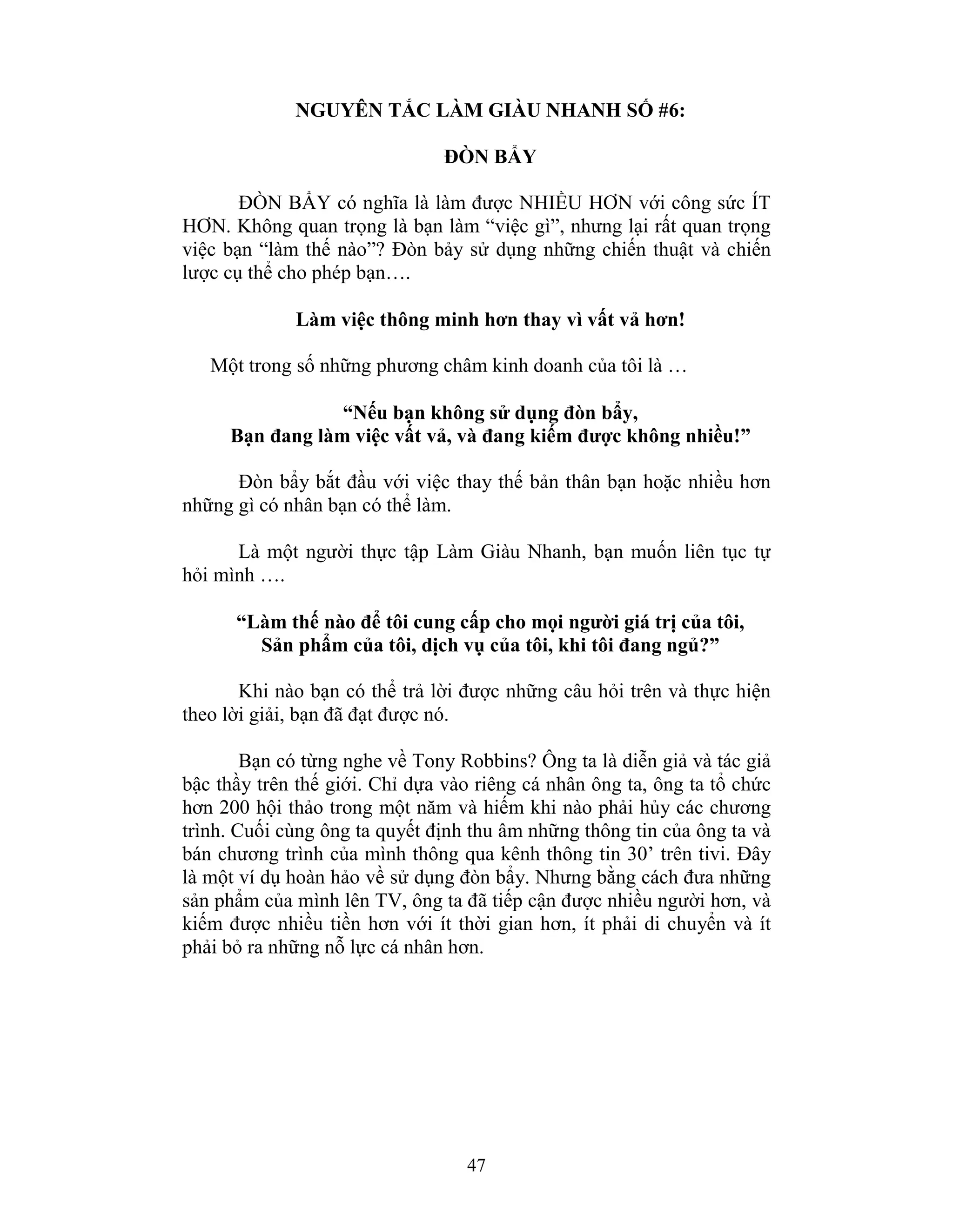 47
NGUYÊN TẮC LÀM GIÀU NHANH SỐ #6:
ĐÒN BẨY
ĐÒN BẨY có nghĩa là làm được NHIỀU HƠN với công sức ÍT
HƠN. Không quan trọng là bạn làm “việc gì”, nhưng lại rất quan trọng
việc bạn “làm thế nào”? Đòn bảy sử dụng những chiến thuật và chiến
lược cụ thể cho phép bạn….
Làm việc thông minh hơn thay vì vất vả hơn!
Một trong số những phương châm kinh doanh của tôi là …
“Nếu bạn không sử dụng đòn bẩy,
Bạn đang làm việc vất vả, và đang kiếm được không nhiều!”
Đòn bẩy bắt đầu với việc thay thế bản thân bạn hoặc nhiều hơn
những gì có nhân bạn có thể làm.
Là một người thực tập Làm Giàu Nhanh, bạn muốn liên tục tự
hỏi mình ….
“Làm thế nào để tôi cung cấp cho mọi người giá trị của tôi,
Sản phẩm của tôi, dịch vụ của tôi, khi tôi đang ngủ?”
Khi nào bạn có thể trả lời được những câu hỏi trên và thực hiện
theo lời giải, bạn đã đạt được nó.
Bạn có từng nghe về Tony Robbins? Ông ta là diễn giả và tác giả
bậc thầy trên thế giới. Chỉ dựa vào riêng cá nhân ông ta, ông ta tổ chức
hơn 200 hội thảo trong một năm và hiếm khi nào phải hủy các chương
trình. Cuối cùng ông ta quyết định thu âm những thông tin của ông ta và
bán chương trình của mình thông qua kênh thông tin 30’ trên tivi. Đây
là một ví dụ hoàn hảo về sử dụng đòn bẩy. Nhưng bằng cách đưa những
sản phẩm của mình lên TV, ông ta đã tiếp cận được nhiều người hơn, và
kiếm được nhiều tiền hơn với ít thời gian hơn, ít phải di chuyển và ít
phải bỏ ra những nỗ lực cá nhân hơn.
 
