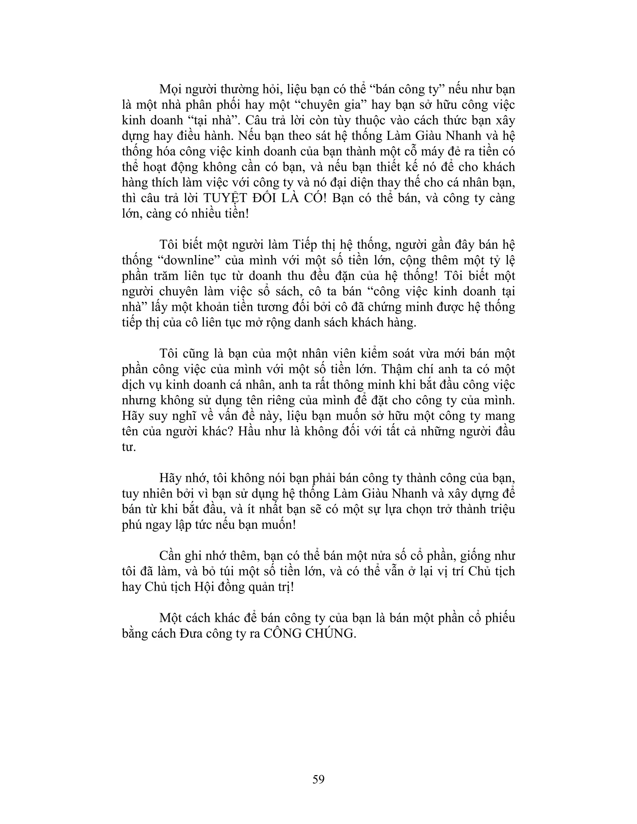 59
Mọi người thường hỏi, liệu bạn có thể “bán công ty” nếu như bạn
là một nhà phân phối hay một “chuyên gia” hay bạn sở hữu công việc
kinh doanh “tại nhà”. Câu trả lời còn tùy thuộc vào cách thức bạn xây
dựng hay điều hành. Nếu bạn theo sát hệ thống Làm Giàu Nhanh và hệ
thống hóa công việc kinh doanh của bạn thành một cỗ máy đẻ ra tiền có
thể hoạt động không cần có bạn, và nếu bạn thiết kế nó để cho khách
hàng thích làm việc với công ty và nó đại diện thay thế cho cá nhân bạn,
thì câu trả lời TUYỆT ĐỐI LÀ CÓ! Bạn có thể bán, và công ty càng
lớn, càng có nhiều tiền!
Tôi biết một người làm Tiếp thị hệ thống, người gần đây bán hệ
thống “downline” của mình với một số tiền lớn, cộng thêm một tỷ lệ
phần trăm liên tục từ doanh thu đều đặn của hệ thống! Tôi biết một
người chuyên làm việc sổ sách, cô ta bán “công việc kinh doanh tại
nhà” lấy một khoản tiền tương đối bởi cô đã chứng minh được hệ thống
tiếp thị của cô liên tục mở rộng danh sách khách hàng.
Tôi cũng là bạn của một nhân viên kiểm soát vừa mới bán một
phần công việc của mình với một số tiền lớn. Thậm chí anh ta có một
dịch vụ kinh doanh cá nhân, anh ta rất thông minh khi bắt đầu công việc
nhưng không sử dụng tên riêng của mình để đặt cho công ty của mình.
Hãy suy nghĩ về vấn đề này, liệu bạn muốn sở hữu một công ty mang
tên của người khác? Hầu như là không đối với tất cả những người đầu
tư.
Hãy nhớ, tôi không nói bạn phải bán công ty thành công của bạn,
tuy nhiên bởi vì bạn sử dụng hệ thống Làm Giàu Nhanh và xây dựng để
bán từ khi bắt đầu, và ít nhất bạn sẽ có một sự lựa chọn trở thành triệu
phú ngay lập tức nếu bạn muốn!
Cần ghi nhớ thêm, bạn có thể bán một nửa số cổ phần, giống như
tôi đã làm, và bỏ túi một số tiền lớn, và có thể vẫn ở lại vị trí Chủ tịch
hay Chủ tịch Hội đồng quản trị!
Một cách khác để bán công ty của bạn là bán một phần cổ phiếu
bằng cách Đưa công ty ra CÔNG CHÚNG.
 