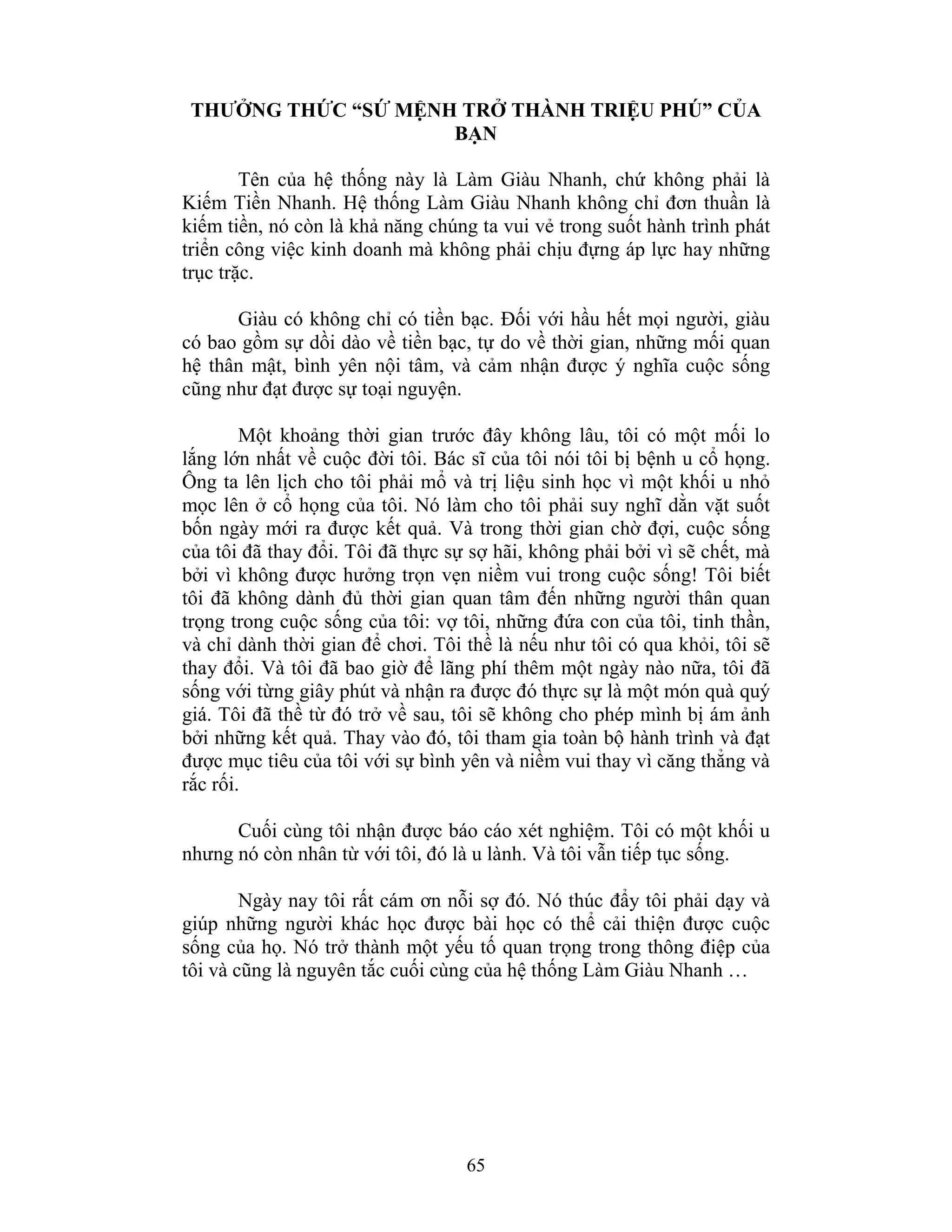 65
THƯỞNG THỨC “SỨ MỆNH TRỞ THÀNH TRIỆU PHÚ” CỦA
BẠN
Tên của hệ thống này là Làm Giàu Nhanh, chứ không phải là
Kiếm Tiền Nhanh. Hệ thống Làm Giàu Nhanh không chỉ đơn thuần là
kiếm tiền, nó còn là khả năng chúng ta vui vẻ trong suốt hành trình phát
triển công việc kinh doanh mà không phải chịu đựng áp lực hay những
trục trặc.
Giàu có không chỉ có tiền bạc. Đối với hầu hết mọi người, giàu
có bao gồm sự dồi dào về tiền bạc, tự do về thời gian, những mối quan
hệ thân mật, bình yên nội tâm, và cảm nhận được ý nghĩa cuộc sống
cũng như đạt được sự toại nguyện.
Một khoảng thời gian trước đây không lâu, tôi có một mối lo
lắng lớn nhất về cuộc đời tôi. Bác sĩ của tôi nói tôi bị bệnh u cổ họng.
Ông ta lên lịch cho tôi phải mổ và trị liệu sinh học vì một khối u nhỏ
mọc lên ở cổ họng của tôi. Nó làm cho tôi phải suy nghĩ dằn vặt suốt
bốn ngày mới ra được kết quả. Và trong thời gian chờ đợi, cuộc sống
của tôi đã thay đổi. Tôi đã thực sự sợ hãi, không phải bởi vì sẽ chết, mà
bởi vì không được hưởng trọn vẹn niềm vui trong cuộc sống! Tôi biết
tôi đã không dành đủ thời gian quan tâm đến những người thân quan
trọng trong cuộc sống của tôi: vợ tôi, những đứa con của tôi, tinh thần,
và chỉ dành thời gian để chơi. Tôi thề là nếu như tôi có qua khỏi, tôi sẽ
thay đổi. Và tôi đã bao giờ để lãng phí thêm một ngày nào nữa, tôi đã
sống với từng giây phút và nhận ra được đó thực sự là một món quà quý
giá. Tôi đã thề từ đó trở về sau, tôi sẽ không cho phép mình bị ám ảnh
bởi những kết quả. Thay vào đó, tôi tham gia toàn bộ hành trình và đạt
được mục tiêu của tôi với sự bình yên và niềm vui thay vì căng thẳng và
rắc rối.
Cuối cùng tôi nhận được báo cáo xét nghiệm. Tôi có một khối u
nhưng nó còn nhân từ với tôi, đó là u lành. Và tôi vẫn tiếp tục sống.
Ngày nay tôi rất cám ơn nỗi sợ đó. Nó thúc đẩy tôi phải dạy và
giúp những người khác học được bài học có thể cải thiện được cuộc
sống của họ. Nó trở thành một yếu tố quan trọng trong thông điệp của
tôi và cũng là nguyên tắc cuối cùng của hệ thống Làm Giàu Nhanh …
 