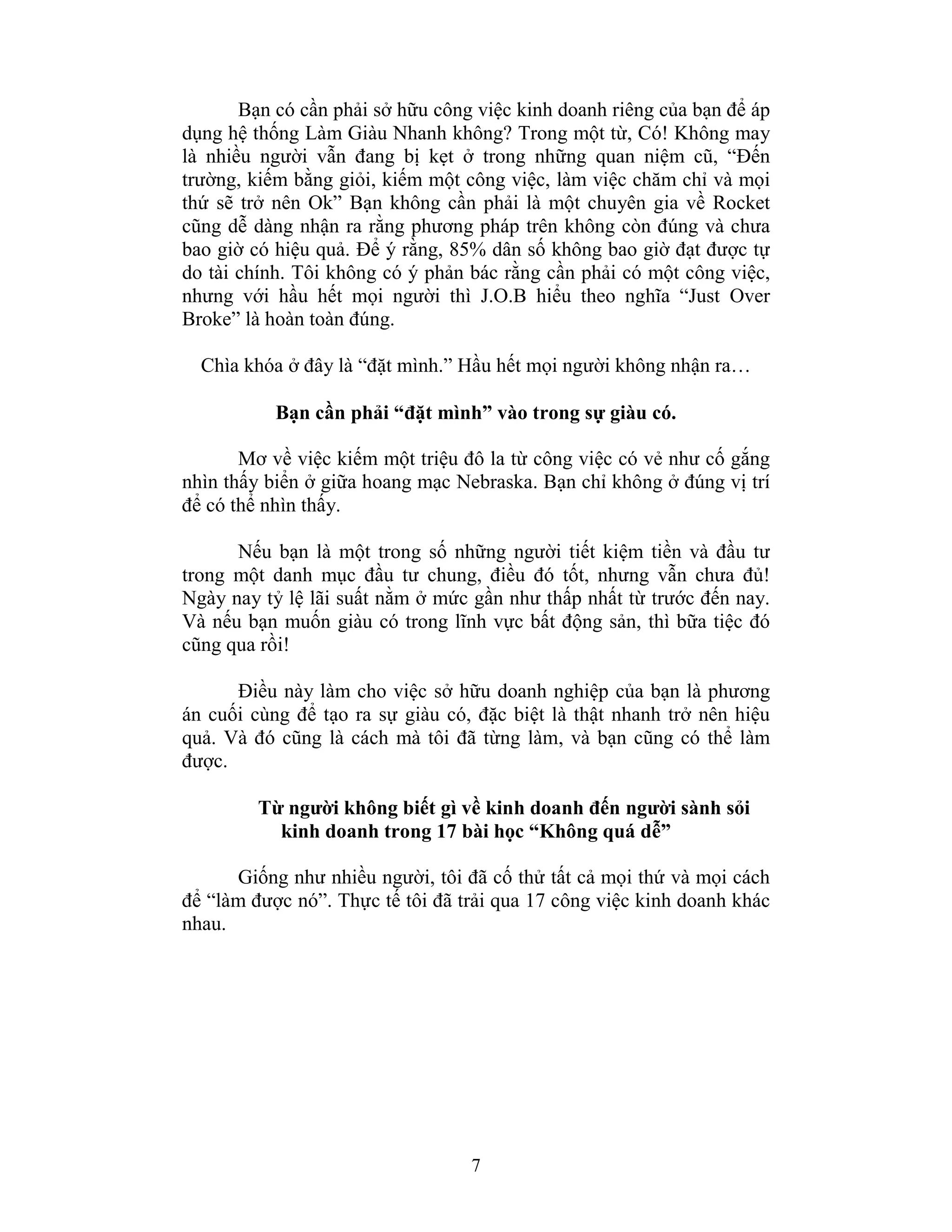7
Bạn có cần phải sở hữu công việc kinh doanh riêng của bạn để áp
dụng hệ thống Làm Giàu Nhanh không? Trong một từ, Có! Không may
là nhiều người vẫn đang bị kẹt ở trong những quan niệm cũ, “Đến
trường, kiếm bằng giỏi, kiếm một công việc, làm việc chăm chỉ và mọi
thứ sẽ trở nên Ok” Bạn không cần phải là một chuyên gia về Rocket
cũng dễ dàng nhận ra rằng phương pháp trên không còn đúng và chưa
bao giờ có hiệu quả. Để ý rằng, 85% dân số không bao giờ đạt được tự
do tài chính. Tôi không có ý phản bác rằng cần phải có một công việc,
nhưng với hầu hết mọi người thì J.O.B hiểu theo nghĩa “Just Over
Broke” là hoàn toàn đúng.
Chìa khóa ở đây là “đặt mình.” Hầu hết mọi người không nhận ra…
Bạn cần phải “đặt mình” vào trong sự giàu có.
Mơ về việc kiếm một triệu đô la từ công việc có vẻ như cố gắng
nhìn thấy biển ở giữa hoang mạc Nebraska. Bạn chỉ không ở đúng vị trí
để có thể nhìn thấy.
Nếu bạn là một trong số những người tiết kiệm tiền và đầu tư
trong một danh mục đầu tư chung, điều đó tốt, nhưng vẫn chưa đủ!
Ngày nay tỷ lệ lãi suất nằm ở mức gần như thấp nhất từ trước đến nay.
Và nếu bạn muốn giàu có trong lĩnh vực bất động sản, thì bữa tiệc đó
cũng qua rồi!
Điều này làm cho việc sở hữu doanh nghiệp của bạn là phương
án cuối cùng để tạo ra sự giàu có, đặc biệt là thật nhanh trở nên hiệu
quả. Và đó cũng là cách mà tôi đã từng làm, và bạn cũng có thể làm
được.
Từ người không biết gì về kinh doanh đến người sành sỏi
kinh doanh trong 17 bài học “Không quá dễ”
Giống như nhiều người, tôi đã cố thử tất cả mọi thứ và mọi cách
để “làm được nó”. Thực tế tôi đã trải qua 17 công việc kinh doanh khác
nhau.
 