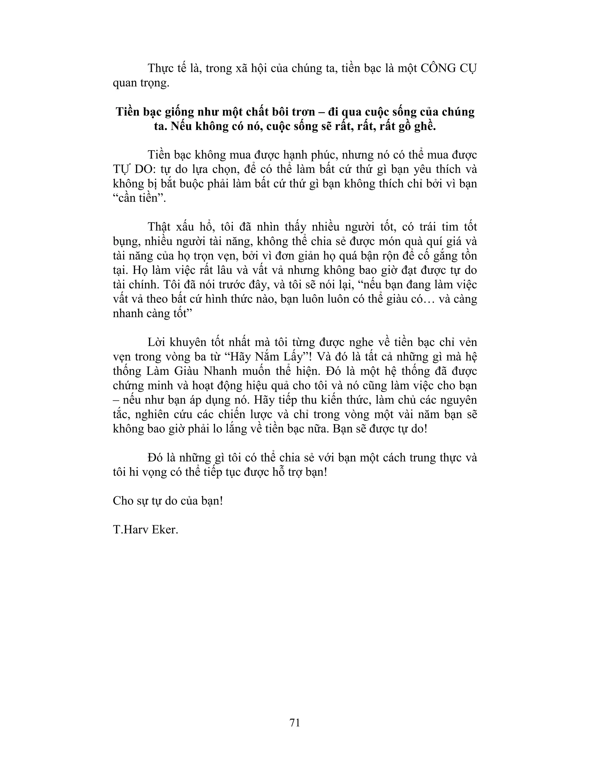 71
Thực tế là, trong xã hội của chúng ta, tiền bạc là một CÔNG CỤ
quan trọng.
Tiền bạc giống như một chất bôi trơn – đi qua cuộc sống của chúng
ta. Nếu không có nó, cuộc sống sẽ rất, rất, rất gồ ghề.
Tiền bạc không mua được hạnh phúc, nhưng nó có thể mua được
TỰ DO: tự do lựa chọn, để có thể làm bất cứ thứ gì bạn yêu thích và
không bị bắt buộc phải làm bất cứ thứ gì bạn không thích chỉ bởi vì bạn
“cần tiền”.
Thật xấu hổ, tôi đã nhìn thấy nhiều người tốt, có trái tim tốt
bụng, nhiều người tài năng, không thể chia sẻ được món quà quí giá và
tài năng của họ trọn vẹn, bởi vì đơn giản họ quá bận rộn để cố gắng tồn
tại. Họ làm việc rất lâu và vất vả nhưng không bao giờ đạt được tự do
tài chính. Tôi đã nói trước đây, và tôi sẽ nói lại, “nếu bạn đang làm việc
vất vả theo bất cứ hình thức nào, bạn luôn luôn có thể giàu có… và càng
nhanh càng tốt”
Lời khuyên tốt nhất mà tôi từng được nghe về tiền bạc chỉ vẻn
vẹn trong vòng ba từ “Hãy Nắm Lấy”! Và đó là tất cả những gì mà hệ
thống Làm Giàu Nhanh muốn thể hiện. Đó là một hệ thống đã được
chứng minh và hoạt động hiệu quả cho tôi và nó cũng làm việc cho bạn
– nếu như bạn áp dụng nó. Hãy tiếp thu kiến thức, làm chủ các nguyên
tắc, nghiên cứu các chiến lược và chỉ trong vòng một vài năm bạn sẽ
không bao giờ phải lo lắng về tiền bạc nữa. Bạn sẽ được tự do!
Đó là những gì tôi có thể chia sẻ với bạn một cách trung thực và
tôi hi vọng có thể tiếp tục được hỗ trợ bạn!
Cho sự tự do của bạn!
T.Harv Eker.
 
