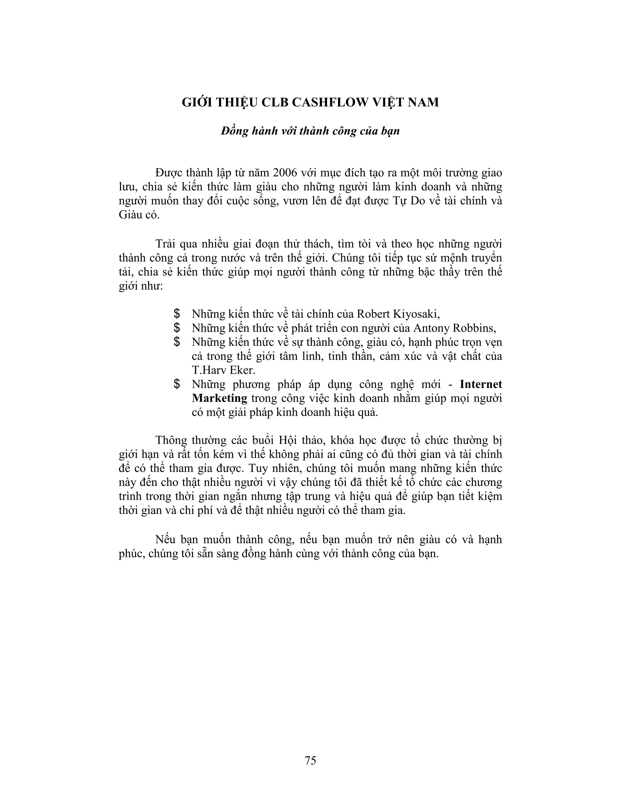 75
GIỚI THIỆU CLB CASHFLOW VIỆT NAM
Đồng hành với thành công của bạn
Được thành lập từ năm 2006 với mục đích tạo ra một môi trường giao
lưu, chia sẻ kiến thức làm giàu cho những người làm kinh doanh và những
người muốn thay đổi cuộc sống, vươn lên để đạt được Tự Do về tài chính và
Giàu có.
Trải qua nhiều giai đoạn thử thách, tìm tòi và theo học những người
thành công cả trong nước và trên thế giới. Chúng tôi tiếp tục sứ mệnh truyển
tải, chia sẻ kiến thức giúp mọi người thành công từ những bậc thầy trên thế
giới như:
$ Những kiến thức về tài chính của Robert Kiyosaki,
$ Những kiến thức về phát triển con người của Antony Robbins,
$ Những kiến thức về sự thành công, giàu có, hạnh phúc trọn vẹn
cả trong thế giới tâm linh, tinh thần, cảm xúc và vật chất của
T.Harv Eker.
$ Những phương pháp áp dụng công nghệ mới - Internet
Marketing trong công việc kinh doanh nhằm giúp mọi người
có một giải pháp kinh doanh hiệu quả.
Thông thường các buổi Hội thảo, khóa học được tổ chức thường bị
giới hạn và rất tốn kém vì thế không phải ai cũng có đủ thời gian và tài chính
để có thể tham gia được. Tuy nhiên, chúng tôi muốn mang những kiến thức
này đến cho thật nhiều người vì vậy chúng tôi đã thiết kế tổ chức các chương
trình trong thời gian ngắn nhưng tập trung và hiệu quả để giúp bạn tiết kiệm
thời gian và chi phí và để thật nhiều người có thể tham gia.
Nếu bạn muốn thành công, nếu bạn muốn trở nên giàu có và hạnh
phúc, chúng tôi sẵn sàng đồng hành cùng với thành công của bạn.
 