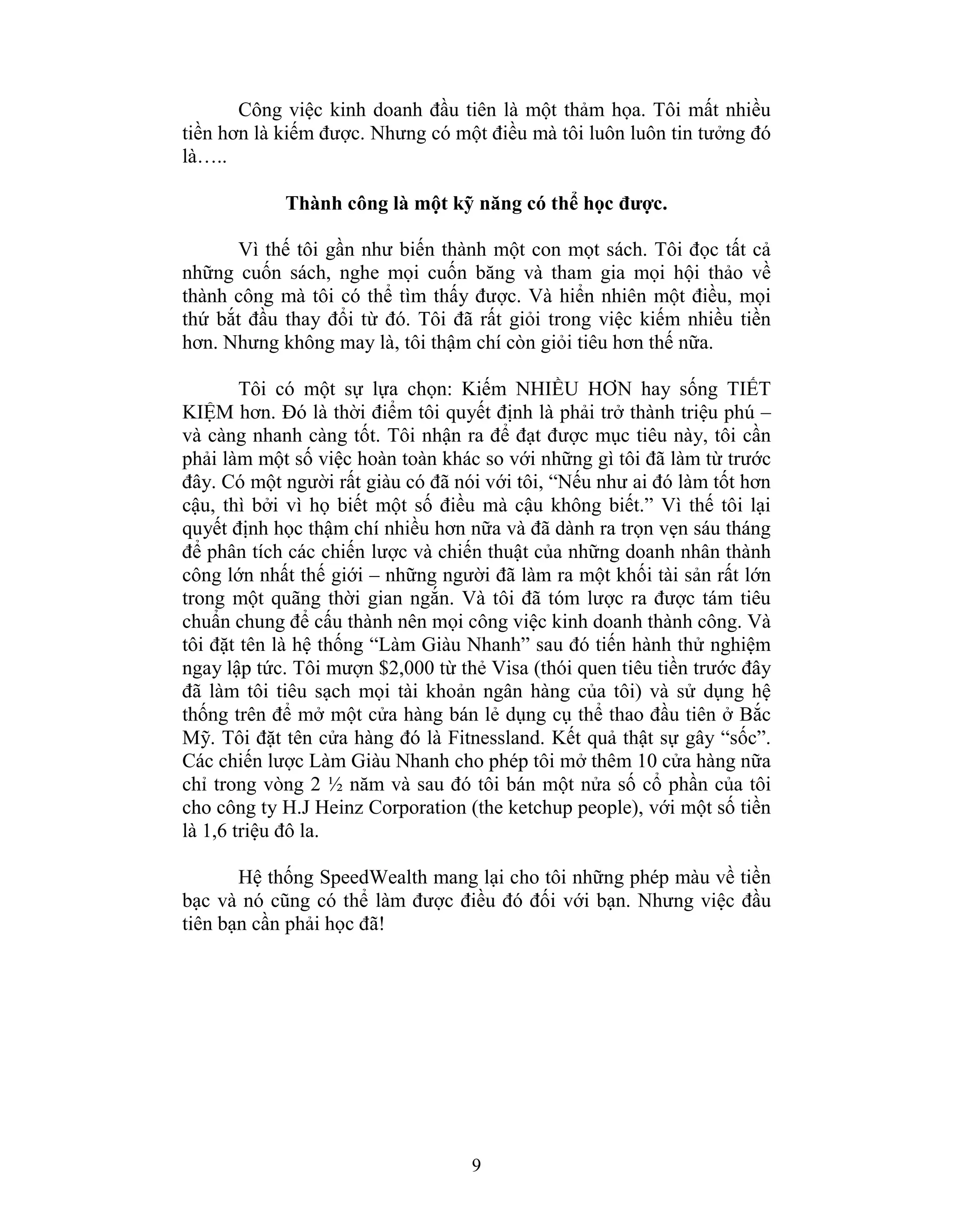 9
Công việc kinh doanh đầu tiên là một thảm họa. Tôi mất nhiều
tiền hơn là kiếm được. Nhưng có một điều mà tôi luôn luôn tin tưởng đó
là…..
Thành công là một kỹ năng có thể học được.
Vì thế tôi gần như biến thành một con mọt sách. Tôi đọc tất cả
những cuốn sách, nghe mọi cuốn băng và tham gia mọi hội thảo về
thành công mà tôi có thể tìm thấy được. Và hiển nhiên một điều, mọi
thứ bắt đầu thay đổi từ đó. Tôi đã rất giỏi trong việc kiếm nhiều tiền
hơn. Nhưng không may là, tôi thậm chí còn giỏi tiêu hơn thế nữa.
Tôi có một sự lựa chọn: Kiếm NHIỀU HƠN hay sống TIẾT
KIỆM hơn. Đó là thời điểm tôi quyết định là phải trở thành triệu phú –
và càng nhanh càng tốt. Tôi nhận ra để đạt được mục tiêu này, tôi cần
phải làm một số việc hoàn toàn khác so với những gì tôi đã làm từ trước
đây. Có một người rất giàu có đã nói với tôi, “Nếu như ai đó làm tốt hơn
cậu, thì bởi vì họ biết một số điều mà cậu không biết.” Vì thế tôi lại
quyết định học thậm chí nhiều hơn nữa và đã dành ra trọn vẹn sáu tháng
để phân tích các chiến lược và chiến thuật của những doanh nhân thành
công lớn nhất thế giới – những người đã làm ra một khối tài sản rất lớn
trong một quãng thời gian ngắn. Và tôi đã tóm lược ra được tám tiêu
chuẩn chung để cấu thành nên mọi công việc kinh doanh thành công. Và
tôi đặt tên là hệ thống “Làm Giàu Nhanh” sau đó tiến hành thử nghiệm
ngay lập tức. Tôi mượn $2,000 từ thẻ Visa (thói quen tiêu tiền trước đây
đã làm tôi tiêu sạch mọi tài khoản ngân hàng của tôi) và sử dụng hệ
thống trên để mở một cửa hàng bán lẻ dụng cụ thể thao đầu tiên ở Bắc
Mỹ. Tôi đặt tên cửa hàng đó là Fitnessland. Kết quả thật sự gây “sốc”.
Các chiến lược Làm Giàu Nhanh cho phép tôi mở thêm 10 cửa hàng nữa
chỉ trong vòng 2 ½ năm và sau đó tôi bán một nửa số cổ phần của tôi
cho công ty H.J Heinz Corporation (the ketchup people), với một số tiền
là 1,6 triệu đô la.
Hệ thống SpeedWealth mang lại cho tôi những phép màu về tiền
bạc và nó cũng có thể làm được điều đó đối với bạn. Nhưng việc đầu
tiên bạn cần phải học đã!
 
