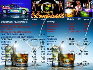       Botella      1/2      vasoWhisky:                                  Jack-Daniels                 65,00                6,00Jhoni Rojo                    60,00                5,50Bucanas                       70,00                6,50Grand’s                         33,00   16,00   3,50VODKAFindlandia                   35,00                4,00Absolubt35,00                4,50Sky                              33,00                4,00TEQUILA:José Cuervo                 35,00                4,00Charro                         30,00     15,00     3,50CREMAS:Bail’s                            30,00               3,50Amarula                       30,00      15,00    3,50                      Jarra       vaso        shotCOCKTAILS  FLAMEADOS:GASOLINA DE AVION:                4,00        1,25Brandy, licor de café y tequila   FULL NITRO:                                                1,25Whisky, licor de café y amaretoLAS TRES GASOLINAS:     1,25Granadina, curaçao azul y tequila.CERVEZAS:                  jarra      grade    pequeBudweiser.                3,50    Heiniken3.50Corona.                                                       2,50Club.                                            1,75         1,25Pilsener.                                      1,50         1,00Cervza roja:                   4,50       1,50        1,00Cerveza azul:                4,50        1,50         1,00Cerveza con amreto4,50         1,50        1,00Cerveza licor de café:  4,50        1,50         1,00 SPEED-WHELLSCAFÉ-BAR