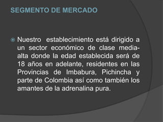 SEGMENTO DE MERCADO Nuestro  establecimiento está dirigido a un sector económico de clase media-alta donde la edad establecida será de 18 años en adelante, residentes en las Provincias de Imbabura, Pichincha y parte de Colombia así como también los amantes de la adrenalina pura.