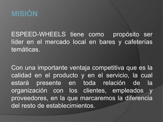 MISIÓN ESPEED-WHEELS tiene como  propósito ser líder en el mercado local en bares y cafeterías temáticas.Con una importante ventaja competitiva que es la calidad en el producto y en el servicio, la cual estará presente en toda relación de la organización con los clientes, empleados y proveedores, en la que marcaremos la diferencia del resto de establecimientos.