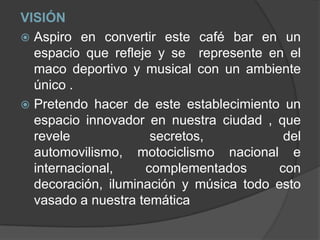 VISIÓNAspiro en convertir este café bar en un espacio que refleje y se  represente en el maco deportivo y musical con un ambiente único .Pretendo hacer de este establecimiento un espacio innovador en nuestra ciudad , que revele secretos, del automovilismo, motociclismo nacional e internacional, complementados con decoración, iluminación y música todo esto vasado a nuestra temática