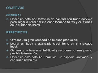 OBJETIVOS GENERAL: Hacer un café bar temático de calidad con buen servicio para llegar a liderar el mercado local de bares y cafeterías en la ciudad de Ibarra.ESPECIFICOS: Ofrecer una gran variedad de buenos productos. Lograr un buen y avanzado crecimiento en el mercado local.Generar una buena rentabilidad y recuperar lo mas pronto posible la inversión.Hacer de este café bar temático  un espacio innovador y con buen ambiente.