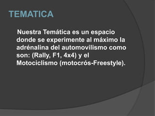 TEMATICA     Nuestra Temática es un espacio donde se experimente al máximo la adrénalina del automovilismo como son: (Rally, F1, 4x4) y el  Motociclismo (motocrós-Freestyle).