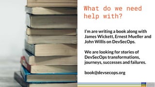 38
38
What do we need
help with?
I’m are writing a book along with
James Wickett, Ernest Mueller and
John Willis on DevSecOps.
We are looking for stories of
DevSecOps transformations,
journeys, successes and failures.
book@devsecops.org
 