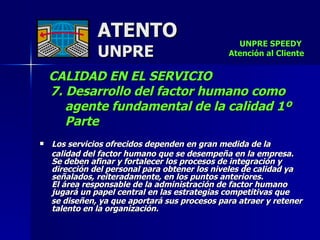 ATENTO UNPRE CALIDAD EN EL SERVICIO  7. Desarrollo del factor humano como  agente fundamental de la calidad 1º Parte Los servicios ofrecidos dependen en gran medida de la  calidad del factor humano que se desempeña en la empresa.  Se deben afinar y fortalecer los procesos de integración y dirección del personal para obtener los niveles de calidad ya señalados, reiteradamente, en los puntos anteriores.  El área responsable de la administración de factor humano jugará un papel central en las estrategias competitivas que  se diseñen, ya que aportará sus procesos para atraer y retener talento en la organización.  UNPRE SPEEDY  Atención al Cliente 