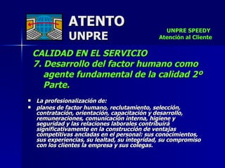 ATENTO UNPRE CALIDAD EN EL SERVICIO  7. Desarrollo del factor humano como  agente fundamental de la calidad 2º Parte. La profesionalización de:  planes de factor humano, reclutamiento, selección, contratación, orientación, capacitación y desarrollo, remuneraciones, comunicación interna, higiene y  seguridad y las relaciones laborales contribuirá significativamente en la construcción de ventajas competitivas ancladas en el personal: sus conocimientos,  sus experiencias, su lealtad, su integridad, su compromiso con los clientes la empresa y sus colegas. UNPRE SPEEDY  Atención al Cliente 