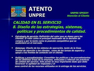 ATENTO UNPRE CALIDAD EN EL SERVICIO  8. Diseño de las estrategias, sistemas,  políticas y procedimientos de calidad. Estrategia de servicio : Definición del valor que se desea para los clientes. El valor como el principal motivador de la decisión de  compra y por lo tanto como la posición competitiva que se  sustentará en el mercado. Sistemas : Diseño de los sistema de operación, tanto de la línea  frontal de atención a los clientes , como de las tareas de soporte y apoyo a los frentes de contacto con el cliente. Políticas y procedimientos : Consolidar las políticas y los procedimientos de las distintas áreas de la empresa, enfocadas a reforzar las prácticas de calidad del servicio. Este punto es muy importante dado que debe favorecer la agilidad de respuesta y el  sano control de los recursos utilizados en la entrega de los servicios. UNPRE SPEEDY  Atención al Cliente 