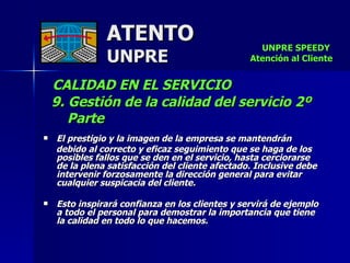 ATENTO UNPRE CALIDAD EN EL SERVICIO  9. Gestión de la calidad del servicio 2º  Parte El prestigio y la imagen de la empresa se mantendrán  debido al correcto y eficaz seguimiento que se haga de los posibles fallos que se den en el servicio, hasta cerciorarse  de la plena satisfacción del cliente afectado. Inclusive debe intervenir forzosamente la dirección general para evitar cualquier suspicacia del cliente. Esto inspirará confianza en los clientes y servirá de ejemplo a todo el personal para demostrar la importancia que tiene  la calidad en todo lo que hacemos.  UNPRE SPEEDY  Atención al Cliente 