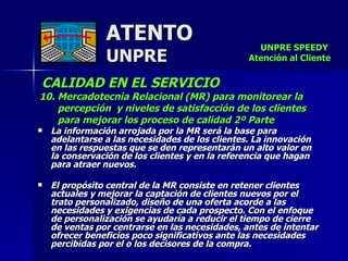 ATENTO UNPRE CALIDAD EN EL SERVICIO   10. Mercadotecnia Relacional (MR) para monitorear la percepción  y niveles de satisfacción de los clientes  para mejorar los proceso de calidad 2º Parte La información arrojada por la MR será la base para  adelantarse a las necesidades de los clientes. La innovación  en las respuestas que se den representarán un alto valor en  la conservación de los clientes y en la referencia que hagan para atraer nuevos. El propósito central de la MR consiste en retener clientes actuales y mejorar la captación de clientes nuevos por el  trato personalizado, diseño de una oferta acorde a las necesidades y exigencias de cada prospecto. Con el enfoque de personalización se ayudaría a reducir el tiempo de cierre  de ventas por centrarse en las necesidades, antes de intentar ofrecer beneficios poco significativos ante las necesidades percibidas por el o los decisores de la compra. UNPRE SPEEDY  Atención al Cliente 