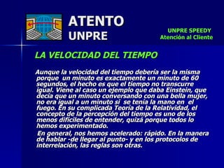 ATENTO UNPRE LA VELOCIDAD DEL TIEMPO     Aunque la velocidad del tiempo debería ser la misma porque  un minuto es exactamente un minuto de 60 segundos, el hecho es que el tiempo no transcurre  igual. Viene al caso un ejemplo que daba Einstein, que decía que un minuto conversando con una bella mujer, no era igual a un minuto si  se tenía la mano en  el  fuego. En su complicada Teoría de la Relatividad, el concepto de la percepción del tiempo es uno de los menos difíciles de entender, quizá porque todos lo hemos experimentado. En general, nos hemos acelerado: rápido. En la manera de hablar -de llegar al punto- y en los protocolos de interrelación, las reglas son otras.  UNPRE SPEEDY  Atención al Cliente 