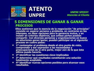 5 DIMENSIONES DE GANAR & GANAR   PROCESOS    Ellos sostienen que la esencia de la negociación “de principios” consiste en separar persona y problema, en centrarse en los intereses, en idear opciones para la ganancia mutua, y en insistir en criterios objetivos, que ambas partes puedan compartir .  Con diversas personas y organizaciones en busca  de soluciones ganar/ganar, pueden participar en el siguiente proceso en cuatro pasos :  1º contemplar el problema desde el otro punto de vista, comprender y dar expresión a las necesidades y preocupaciones de la otra parte, mejor aún de lo que ésta última pueda hacerlo.  2º identificar las cuestiones clave implicadas  3º determinar qué resultados constituirán una solución totalmente aceptable.  4º identificar nuevas opciones posibles para alcanzar esos resultados.   ATENTO UNPRE UNPRE SPEEDY  Atención al Cliente 