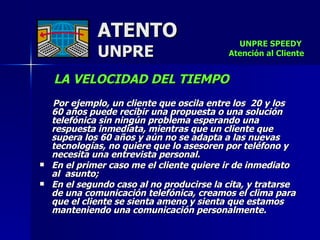 ATENTO UNPRE LA VELOCIDAD DEL TIEMPO     Por ejemplo, un cliente que oscila entre los  20 y los  60 años puede recibir una propuesta o una solución telefónica sin ningún problema esperando una  respuesta inmediata, mientras que un cliente que  supera los 60 años y aún no se adapta a las nuevas tecnologías, no quiere que lo asesoren por teléfono y necesita una entrevista personal.  En el primer caso me el cliente quiere ir de inmediato  al  asunto;  En el segundo caso al no producirse la cita, y tratarse  de una comunicación telefónica, creamos el clima para que el cliente se sienta ameno y sienta que estamos manteniendo una comunicación personalmente. UNPRE SPEEDY  Atención al Cliente 