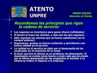 ATENTO UNPRE Recordemos los principios que rigen  la cadena de servicio: Los negocios se inventaron para ganar dinero (utilidades) El dinero lo traen los clientes, y más aún los que regresan. Sólo regresan los clientes que se fueron satisfechos (en la compra anterior) Regresaron, porque se fueron contentos y percibieron una buena calidad en el servicio La calidad en el servicio es dada por el desempeño de los empleados en el momento de la venta. El buen servicio al cliente es un problema de desempeño. El desempeño se evalúa como bueno o malo cada que se presta  por el ultimo desempeño de los empleados al atender a un cliente se miden el negocio o la empresa. UNPRE SPEEDY  Atención al Cliente 