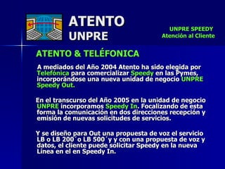 ATENTO & TELÉFONICA   A mediados del Año 2004 Atento ha sido elegida por  Telefónica  para comercializar  Speedy  en las Pymes, incorporándose una nueva unidad de negocio  UNPRE Speedy Out.  En el transcurso del Año 2005 en la unidad de negocio  UNPRE  incorporamos  Speedy In . Focalizando de esta forma la comunicación en dos direcciones recepción y emisión de nuevas solicitudes de servicios. Y se diseño para Out una propuesta de voz el servicio LB o LB 200´o LB 500´y y con una propuesta de voz y datos, el cliente puede solicitar Speedy en la nueva Línea en el en Speedy In. ATENTO UNPRE UNPRE SPEEDY  Atención al Cliente 