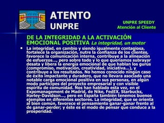 ATENTO UNPRE DE LA INTEGRIDAD A LA ACTIVACIÓN EMOCIONAL POSITIVA  La integridad, un motor  La integridad, en cambio y siendo igualmente contagiosa, fortalece la organización, nutre la confianza de los clientes, favorece la comunicación interna, contribuye a la alineación  de esfuerzos..., pero sobre todo y lo que queríamos subrayar desata y libera la energía emocional de que hablan los gurús (compromiso, motivación, creatividad, iniciativa...), y contribuye a los resultados. No hemos conocido ningún caso de éxito impactante y duradero, que no llevara asociado una notable carga emocional positiva en sus personas, en algún modo partícipes del proyecto empresarial y con visible  espíritu de comunidad. Nos han hablado esta vez, en el Expomanagement de Madrid, de Nike, FedEX, Starbucks, Harley-Davidson..., pero en España también tenemos buenos ejemplos en diferentes sectores. La integridad, que se orienta al bien común, favorece el pensamiento ganar-ganar frente al de ganar-perder; y éste es el modo de pensar que conduce a la prosperidad.  UNPRE SPEEDY  Atención al Cliente 