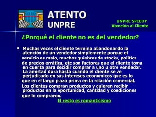 ATENTO UNPRE ¿Porqué el cliente no es del vendedor?   Muchas veces el cliente termina abandonando la atención de un vendedor simplemente porque el  servicio es malo, muchos quiebres de stocks, política  de precios errática, etc son factores que el cliente toma en cuenta para decidir comprar a uno u otro vendedor. La amistad dura hasta cuando el cliente se ve perjudicado en sus intereses económicos que es lo  que en el largo plazo prima en la relación comercial.  Los clientes compran productos y quieren recibir productos en la oportunidad, cantidad y condiciones  que lo compraron.  El resto es romanticismo UNPRE SPEEDY  Atención al Cliente 