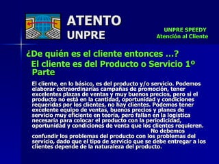 ATENTO UNPRE ¿De quién es el cliente entonces …? El cliente es del Producto o Servicio 1º Parte El cliente, en lo básico, es del producto y/o servicio. Podemos elaborar extraordinarias campañas de promoción, tener excelentes plazas de ventas y muy buenos precios, pero si el producto no está en la cantidad, oportunidad y condiciones requeridas por los clientes, no hay clientes. Podemos tener excelente equipo de ventas, buenos precios y planes de  servicio muy eficiente en teoría, pero fallan en la logística necesaria para colocar el producto con la periodicidad, oportunidad y condiciones de venta que los clientes requieren.  No debemos confundir los problemas del producto con los problemas del servicio, dado que el tipo de servicio que se debe entregar a los clientes depende de la naturaleza del producto.  UNPRE SPEEDY  Atención al Cliente 