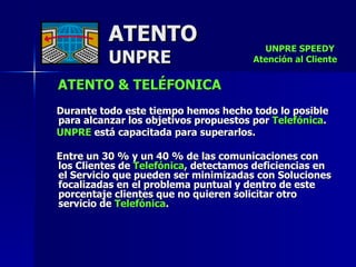 ATENTO & TELÉFONICA Durante todo este tiempo hemos hecho todo lo posible para alcanzar los objetivos propuestos por  Telefónica .  UNPRE  está capacitada para superarlos.  Entre un 30 % y un 40 % de las comunicaciones con  los Clientes de  Telefónica , detectamos deficiencias en  el Servicio que pueden ser minimizadas con Soluciones focalizadas en el problema puntual y dentro de este porcentaje clientes que no quieren solicitar otro  servicio de  Telefónica .  ATENTO UNPRE UNPRE SPEEDY  Atención al Cliente 
