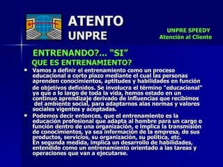 ATENTO UNPRE ENTRENANDO?... “SI” QUE ES ENTRENAMIENTO? Vamos a definir el entrenamiento como un proceso educacional a corto plazo mediante el cual las personas aprenden conocimientos, aptitudes y habilidades en función de objetivos definidos. Se involucra el término "educacional"  ya que a lo largo de toda la vida, hemos estado en un  continuo aprendizaje derivado de influencias que recibimos  del ambiente social, para adaptarnos alas normas y valores sociales vigentes y aceptadas. Podemos decir entonces, que el entrenamiento es la  educación profesional que adapta al hombre para un cargo o función dentro de una organización, e implica la transmisión de conocimientos, ya sea información de la empresa, de sus productos, servicios, su organización, su política, etc.  En segunda medida, implica un desarrollo de habilidades, entendido como un entrenamiento orientado a las tareas y operaciones que van a ejecutarse. UNPRE SPEEDY  Atención al Cliente 