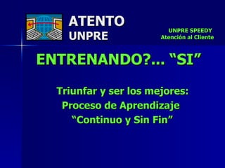 ATENTO UNPRE ENTRENANDO?... “SI” Triunfar y ser los mejores:  Proceso de Aprendizaje  “ Continuo y Sin Fin” UNPRE SPEEDY  Atención al Cliente 
