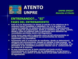 ATENTO UNPRE ENTRENANDO?... “SI” FASES DEL ENTRENAMIENTO Está es la de diagnóstico en dónde se estudia si los objetivos de la empresa fueron cumplidos a cabalidad o no, y si se puede o es necesario implantar un sistema de entrenamiento. Posteriormente está la etapa de programación, donde se establece qué, quién, cuándo, dónde y cómo se enseñará todo lo pertinente para satisfacer las necesidades percibidas dentro del diagnóstico.  Como tercer paso está la ejecución como tal del entrenamiento en donde el instructor transmitirá sus conocimientos de manera organizada a los aprendices. Finalmente está la evaluación de resultados, donde se determinará  la eficiencia del entrenamiento, basada en estudiar si éste produjo  las modificaciones deseadas en el comportamiento de los empleados  y en demostrar si los resultados presentan relación con la  consecución de las metas de la empresa. Es muy importante por lo tanto concluir qué tanto sirvió el entrenamiento en la empresa, en los trabajadores y en las tareas u operaciones, para definir el rumbo hacia el cual debe esforzarse en ir la organización.  UNPRE SPEEDY  Atención al Cliente 