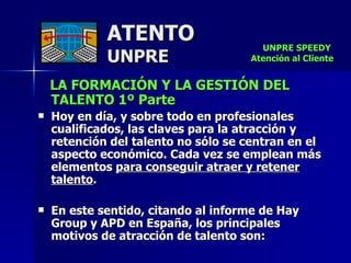 ATENTO UNPRE LA FORMACIÓN Y LA GESTIÓN DEL TALENTO 1º Parte Hoy en día, y sobre todo en profesionales cualificados, las claves para la atracción y retención del talento no sólo se centran en el aspecto económico. Cada vez se emplean más elementos  para conseguir atraer y retener talento .  En este sentido, citando al informe de Hay Group y APD en España, los principales motivos de atracción de talento son: UNPRE SPEEDY  Atención al Cliente 