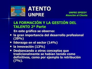 ATENTO UNPRE LA FORMACIÓN Y LA GESTIÓN DEL TALENTO 2º Parte En este gráfico se observa: la gran importancia del desarrollo profesional (20%)  liderazgo en el sector (14%) la innovación (13%) Desbancando a otros conceptos que tradicionalmente se habían tenido como definitivos, como por ejemplo la retribución (7%). UNPRE SPEEDY  Atención al Cliente 