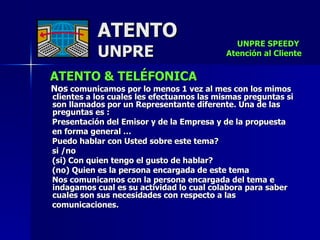 ATENTO & TELÉFONICA Nos  comunicamos por lo menos 1 vez al mes con los mimos clientes a los cuales les efectuamos las mismas preguntas si son llamados por un Representante diferente. Una de las preguntas es : Presentación del Emisor y de la Empresa y de la propuesta  en forma general … Puedo hablar con Usted sobre este tema?  si /no  (si) Con quien tengo el gusto de hablar? (no) Quien es la persona encargada de este tema Nos comunicamos con la persona encargada del tema e indagamos cual es su actividad lo cual colabora para saber cuales son sus necesidades con respecto a las  comunicaciones.  ATENTO UNPRE UNPRE SPEEDY  Atención al Cliente 