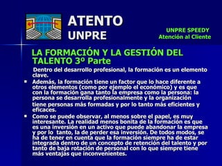 ATENTO UNPRE LA FORMACIÓN Y LA GESTIÓN DEL TALENTO 3º Parte   Dentro del desarrollo profesional, la formación es un elemento clave. Además, la formación tiene un factor que lo hace diferente a otros elementos (como por ejemplo el económico) y es que con la formación gana tanto la empresa como la persona: la persona se desarrolla profesionalmente y la organización tiene personas más formadas y por lo tanto más eficientes y eficaces. Como se puede observar, al menos sobre el papel, es muy interesante. La realidad menos bonita de la formación es que es una inversión en un activo que puede abandonar la empresa y por lo  tanto, la de perder esa inversión. De todos modos, se ha de tener en cuenta que la formación siempre ha de estar integrada dentro de un concepto de retención del talento y por tanto de baja rotación de personal con lo que siempre tiene más ventajas que inconvenientes. UNPRE SPEEDY  Atención al Cliente 