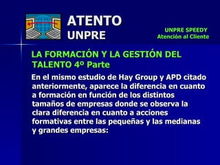 ATENTO UNPRE LA FORMACIÓN Y LA GESTIÓN DEL TALENTO 4º Parte   En el mismo estudio de Hay Group y APD citado anteriormente, aparece la diferencia en cuanto  a formación en función de los distintos  tamaños de empresas donde se observa la  clara diferencia en cuanto a acciones  formativas entre las pequeñas y las medianas  y grandes empresas: UNPRE SPEEDY  Atención al Cliente 