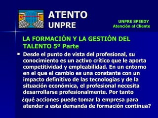 ATENTO UNPRE LA FORMACIÓN Y LA GESTIÓN DEL TALENTO 5º Parte   Desde el punto de vista del profesional, su conocimiento es un activo crítico que le aporta competitividad y empleabilidad. En un entorno en el que el cambio es una constante con un impacto definitivo de las tecnologías y de la situación económica, el profesional necesita desarrollarse profesionalmente. Por tanto  ¿qué acciones puede tomar la empresa para atender a esta demanda de formación continua? UNPRE SPEEDY  Atención al Cliente 