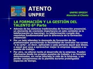 ATENTO UNPRE LA FORMACIÓN Y LA GESTIÓN DEL TALENTO 6º Parte   Además de los sistemas tradicionales de formación presencial, un elemento de creciente importancia en este contexto es la teleformación (e-learning). La teleformación cumple dos requisitos fundamentales que la diferencia de la formación presencial: Por un lado atienden la demanda de formación de los profesionales permitiendo la flexibilidad de contratar los cursos "a la carta", es decir, aplicando a cada persona aquel que desee, o aquel que vaya a aprovechar mejor la empresa respecto a su puesto de trabajo. Por otro, no alteran tanto el desarrollo de la empresa. Pueden efectuarse desde los propios puestos de trabajo, y en horarios determinados, sin verse alterada la vida de la empresa, y sin perder componentes de la plantilla durante prolongados espacios de tiempo. UNPRE SPEEDY  Atención al Cliente 
