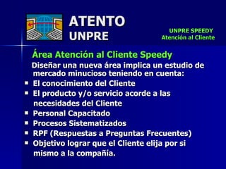 ATENTO UNPRE Área Atención al Cliente Speedy   Diseñar una nueva área implica un estudio de mercado minucioso teniendo en cuenta: El conocimiento del Cliente El producto y/o servicio acorde a las  necesidades del Cliente  Personal Capacitado Procesos Sistematizados  RPF (Respuestas a Preguntas Frecuentes)  Objetivo lograr que el Cliente elija por si mismo a la compañía. UNPRE SPEEDY  Atención al Cliente 