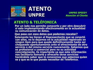 ATENTO & TELÉFONICA Por un lado nos permite conocerlo y por otro descubrir  si esta implementando efectivamente en la actualidad su comunicación de datos.  Que pasa con esos datos que podemos rescatar? Solamente los tienen el Representante que se conectó con ellos, no lo dejamos en la actualidad registrado en ningún item para que quede definitivamente hasta ser chequeado oportunamente ante el ofrecimiento de otro servicio o del mismo servicio nuevamente. Sabemos que es profesional o comercial pero no su actividad concretamente. Es importante ya que esta información nos facilitaría llamarlo y ofrecerle otros servicios haciéndole saber que lo conocemos que sabemos quien es y que es lo que puede necesitar de Telefónica. ATENTO UNPRE UNPRE SPEEDY  Atención al Cliente 